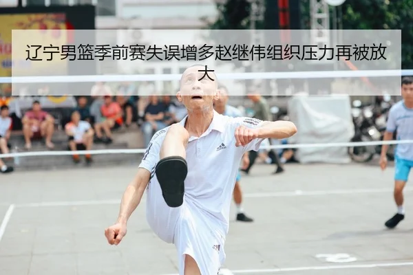 辽宁男篮季前赛失误增多赵继伟组织压力再被放大