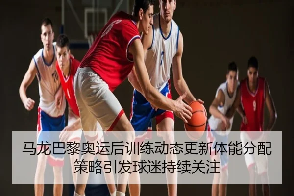 马龙巴黎奥运后训练动态更新体能分配策略引发球迷持续关注