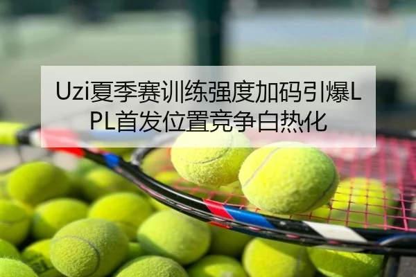 Uzi夏季赛训练强度加码引爆LPL首发位置竞争白热化