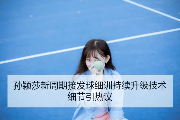孙颖莎新周期接发球细训持续升级技术细节引热议